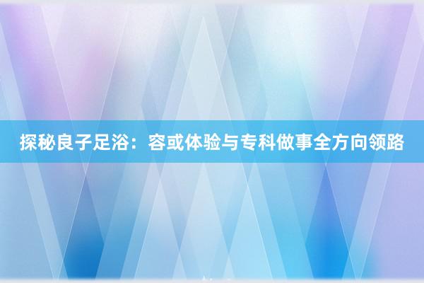 探秘良子足浴：容或体验与专科做事全方向领路